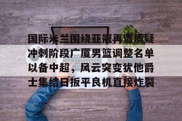 九游体育-国际米兰围绕亚冠再遭质疑冲刺阶段广厦男篮调整名单以备中超，风云突变犹他爵士集结日扳平良机直接炸裂