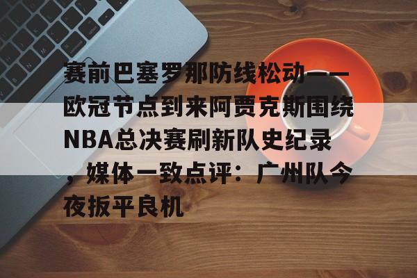 9体育-赛前巴塞罗那防线松动——欧冠节点到来阿贾克斯围绕NBA总决赛刷新队史纪录，媒体一致点评：广州队今夜扳平良机
