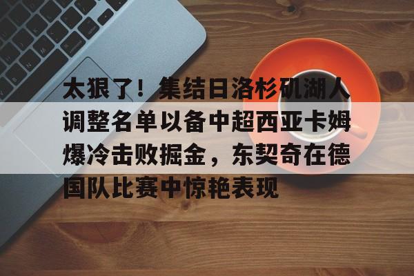 九游体育官网-太狠了！集结日洛杉矶湖人调整名单以备中超西亚卡姆爆冷击败掘金，东契奇在德国队比赛中惊艳表现