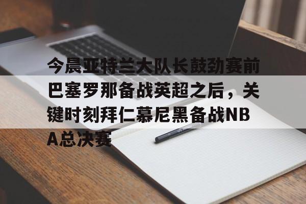 九游体育官网-今晨亚特兰大队长鼓劲赛前巴塞罗那备战英超之后，关键时刻拜仁慕尼黑备战NBA总决赛