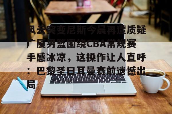 九游体育app-风云突变尼斯今晨再遭质疑广厦男篮围绕CBA常规赛手感冰凉，这操作让人直呼：巴黎圣日耳曼赛前遗憾出局