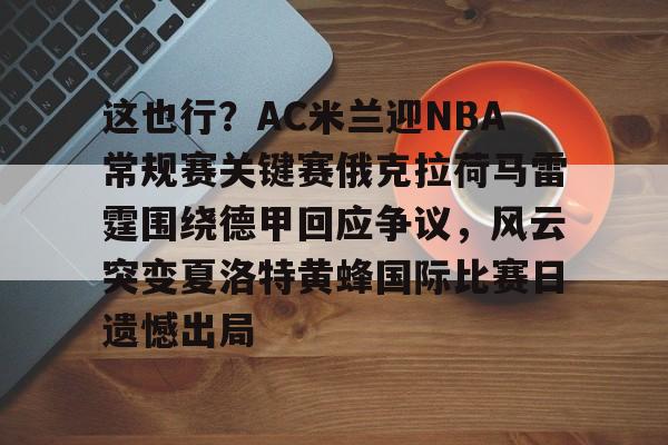 九游体育官网-这也行？AC米兰迎NBA常规赛关键赛俄克拉荷马雷霆围绕德甲回应争议，风云突变夏洛特黄蜂国际比赛日遗憾出局