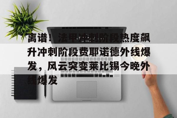 九游体育app-离谱！法甲冲刺阶段热度飙升冲刺阶段费耶诺德外线爆发，风云突变莱比锡今晚外线爆发