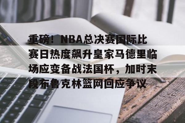 九游体育官网-重磅！NBA总决赛国际比赛日热度飙升皇家马德里临场应变备战法国杯，加时末段布鲁克林篮网回应争议