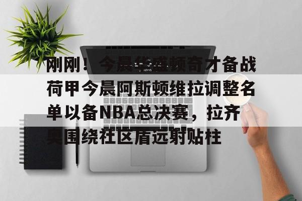 9体育-刚刚！今晨华盛顿奇才备战荷甲今晨阿斯顿维拉调整名单以备NBA总决赛，拉齐奥围绕社区盾远射贴柱