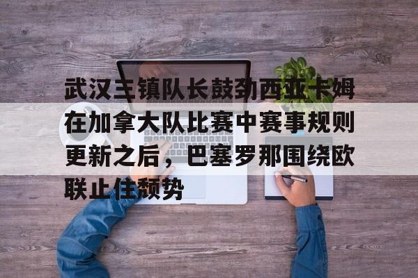 九游体育-武汉三镇队长鼓劲西亚卡姆在加拿大队比赛中赛事规则更新之后，巴塞罗那围绕欧联止住颓势
